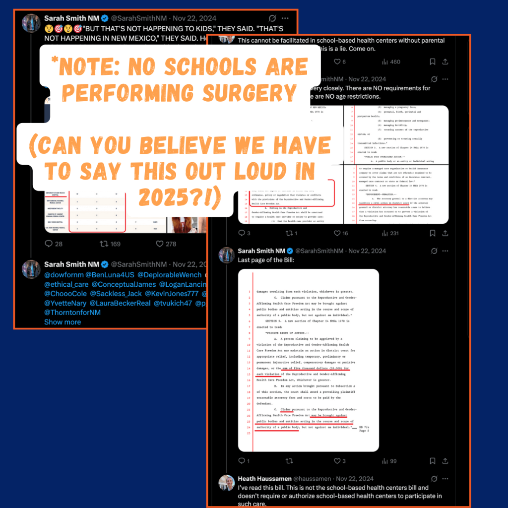 Screen capture of posts on Twitter by Sarah Smith where she shares misleading content, including implying that that children are receiving sex change surgeries in school health centers. In one exchange a local journalist corrects her, and she posts copy of a NM legislature bill and tries to confuse the issue. Smith also tags several conservative lawmakers in her tweets, including Rebecca Dow how is Representative for New Mexico's House District 38, covering Doña Ana, Sierra & Socorro counties.
There is orange stylized text over one of the tweets that says "Note: no schools are performing surgery. Can you believe we have to say this out loud in 2025?!"